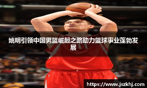 姚明引领中国男篮崛起之路助力篮球事业蓬勃发展