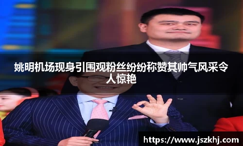 姚明机场现身引围观粉丝纷纷称赞其帅气风采令人惊艳