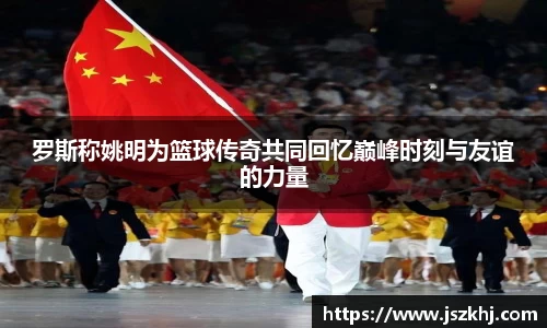 罗斯称姚明为篮球传奇共同回忆巅峰时刻与友谊的力量