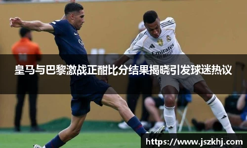 皇马与巴黎激战正酣比分结果揭晓引发球迷热议
